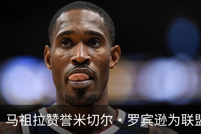 马祖拉赞誉米切尔·罗宾逊为联盟顶尖内线，遗憾无法再对他犯规